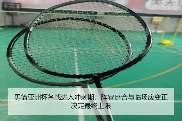 男篮亚洲杯备战进入冲刺期，阵容磨合与临场应变正决定最终上限
